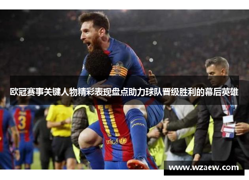 欧冠赛事关键人物精彩表现盘点助力球队晋级胜利的幕后英雄